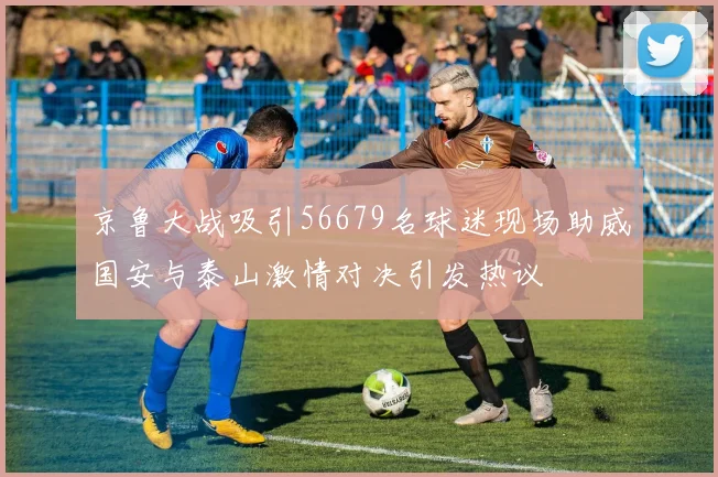 京鲁大战吸引56679名球迷现场助威国安与泰山激情对决引发热议