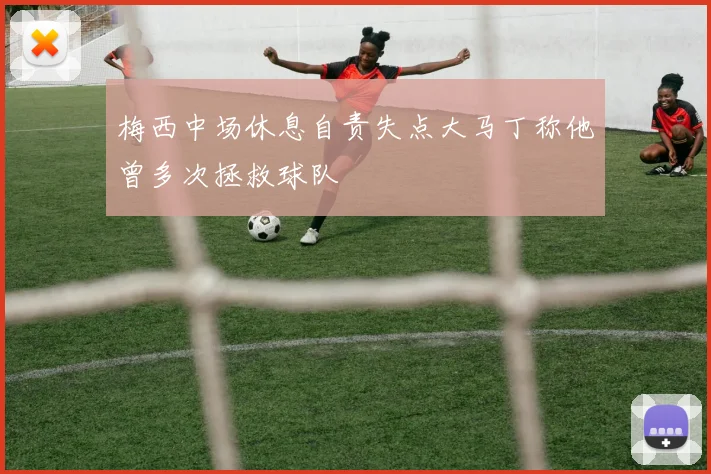 梅西中场休息自责失点大马丁称他曾多次拯救球队
