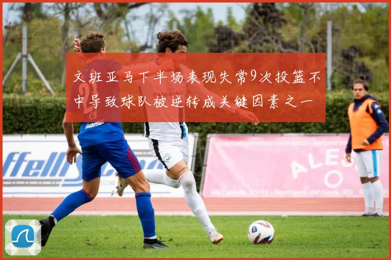 文班亚马下半场表现失常9次投篮不中导致球队被逆转成关键因素之一