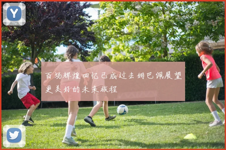 百场辉煌回忆已成过去姆巴佩展望更美好的未来旅程