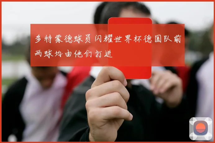 多特蒙德球员闪耀世界杯德国队前两球均由他们打进