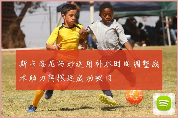 斯卡洛尼巧妙运用补水时间调整战术助力阿根廷成功破门