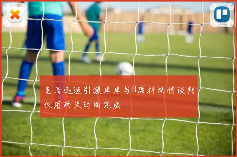 皇马迅速引援库库与B席科纳特谈判仅用两天时间完成