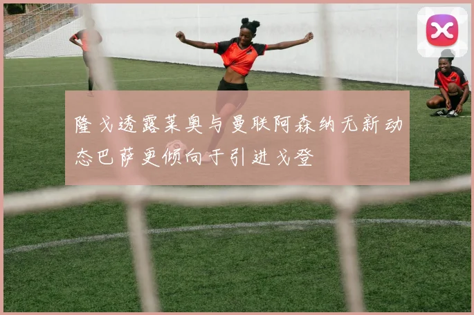 隆戈透露莱奥与曼联阿森纳无新动态巴萨更倾向于引进戈登
