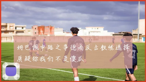 姆巴佩中路之争德尚反击教练选择质疑称我们不是傻瓜
