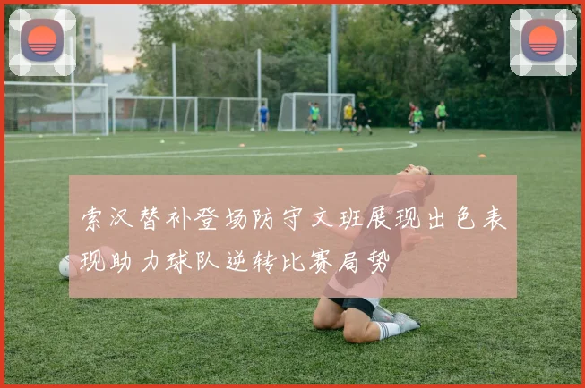 索汉替补登场防守文班展现出色表现助力球队逆转比赛局势