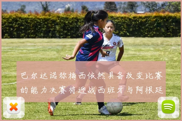 巴尔达诺称梅西依然具备改变比赛的能力决赛将迎战西班牙与阿根廷